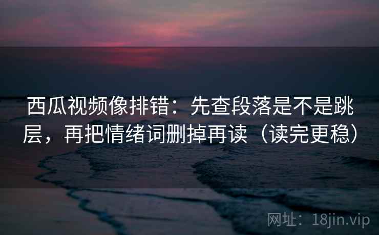 西瓜视频像排错：先查段落是不是跳层，再把情绪词删掉再读（读完更稳）