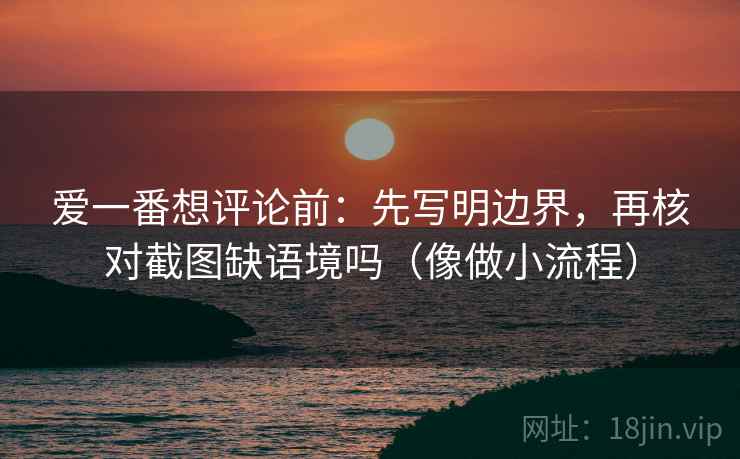 爱一番想评论前：先写明边界，再核对截图缺语境吗（像做小流程）  第2张