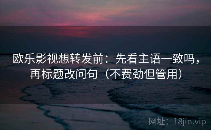 欧乐影视想转发前：先看主语一致吗，再标题改问句（不费劲但管用）