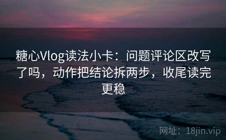 糖心Vlog读法小卡：问题评论区改写了吗，动作把结论拆两步，收尾读完更稳  第2张