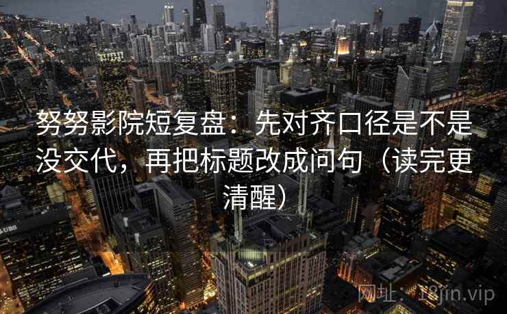 努努影院短复盘：先对齐口径是不是没交代，再把标题改成问句（读完更清醒）