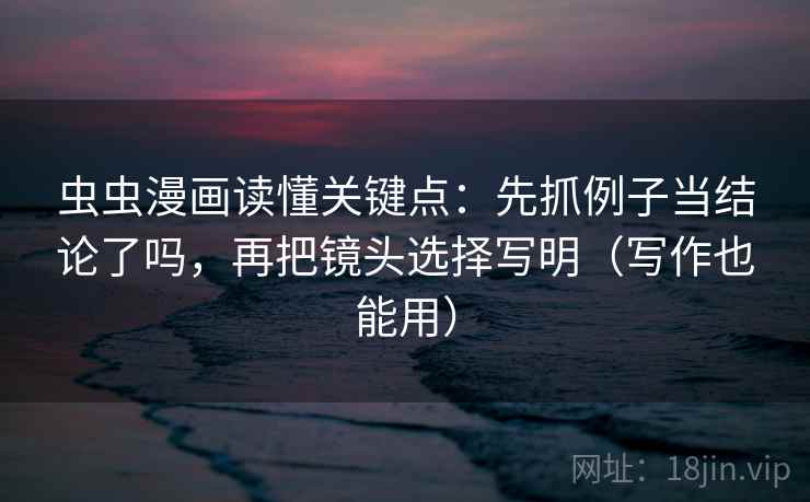 虫虫漫画读懂关键点：先抓例子当结论了吗，再把镜头选择写明（写作也能用）