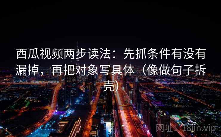 西瓜视频两步读法：先抓条件有没有漏掉，再把对象写具体（像做句子拆壳）