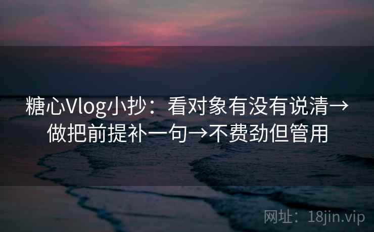 糖心Vlog小抄：看对象有没有说清→做把前提补一句→不费劲但管用