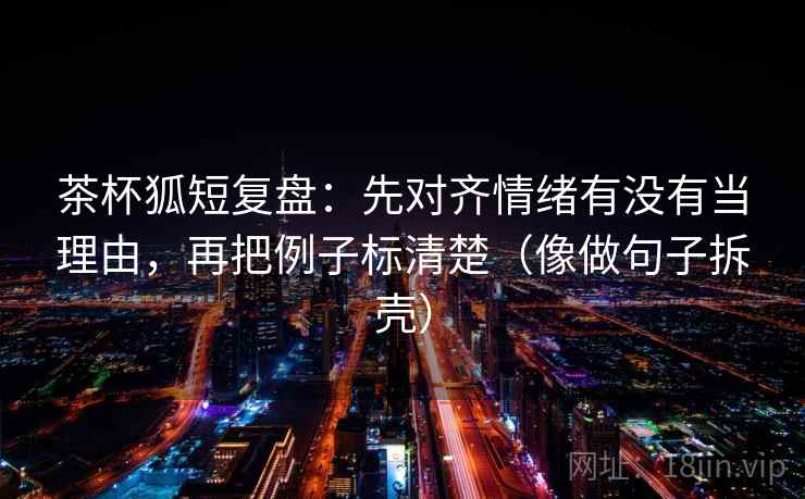 茶杯狐短复盘：先对齐情绪有没有当理由，再把例子标清楚（像做句子拆壳）  第2张