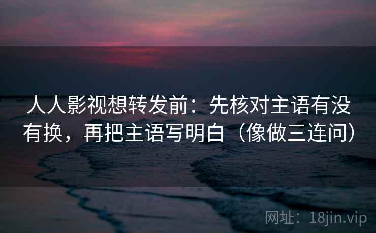人人影视想转发前：先核对主语有没有换，再把主语写明白（像做三连问）  第2张