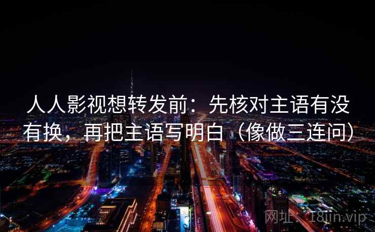 人人影视想转发前：先核对主语有没有换，再把主语写明白（像做三连问）