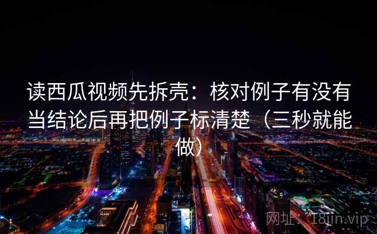 读西瓜视频先拆壳:核对例子有没有当结论后再把例子标清楚(三秒就能做) 第2张 读西瓜视频先拆壳:核对例子有没有当结论后再把例子标清楚(三秒就能做) 第2张