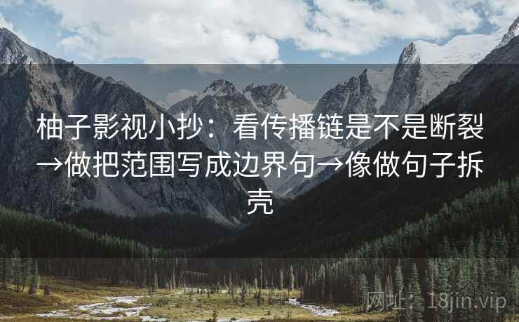 柚子影视小抄:看传播链是不是断裂→做把范围写成边界句→像做句子拆壳 第2张 柚子影视小抄:看传播链是不是断裂→做把范围写成边界句→像做句子拆壳 第2张