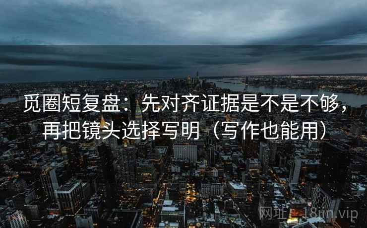 觅圈短复盘：先对齐证据是不是不够，再把镜头选择写明（写作也能用）
