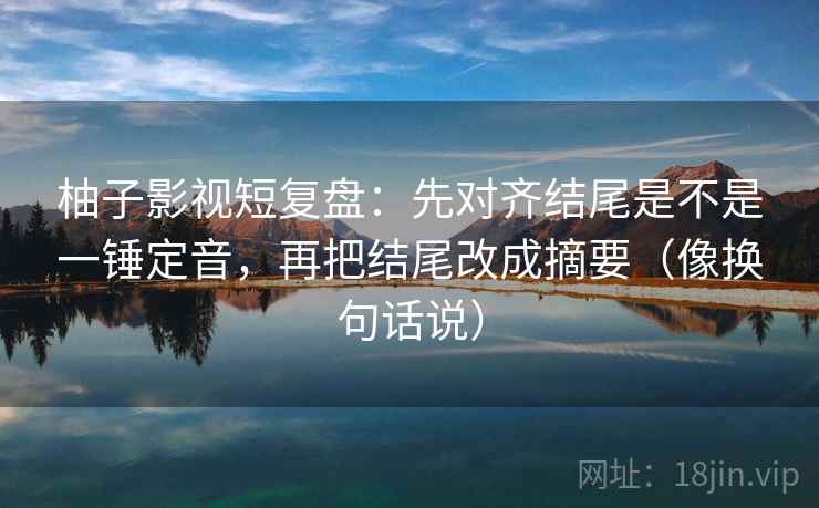 柚子影视短复盘:先对齐结尾是不是一锤定音,再把结尾改成摘要(像换句话说) 第2张 柚子影视短复盘:先对齐结尾是不是一锤定音,再把结尾改成摘要(像换句话说) 第2张