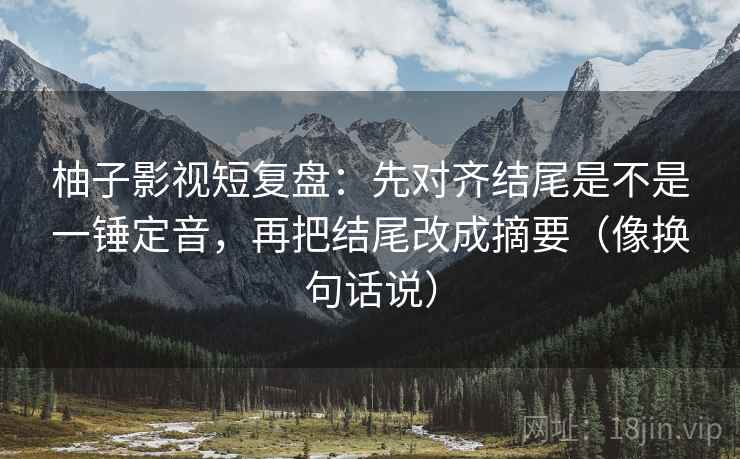 柚子影视短复盘：先对齐结尾是不是一锤定音，再把结尾改成摘要（像换句话说）