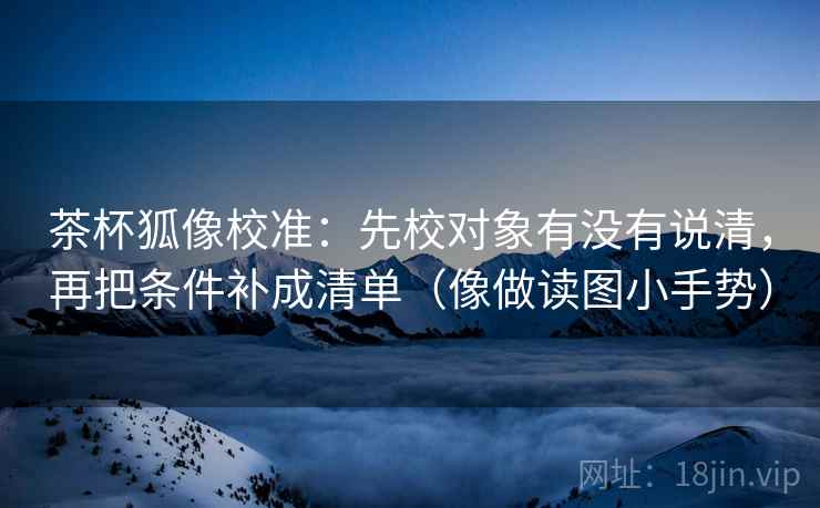 茶杯狐像校准：先校对象有没有说清，再把条件补成清单（像做读图小手势）