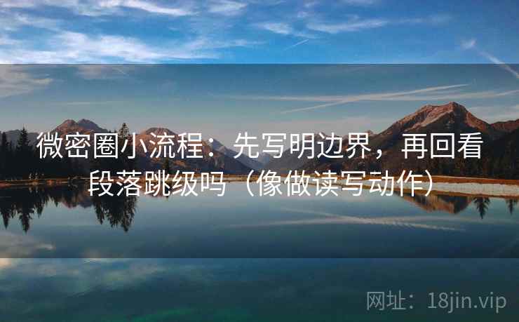 微密圈小流程：先写明边界，再回看段落跳级吗（像做读写动作）