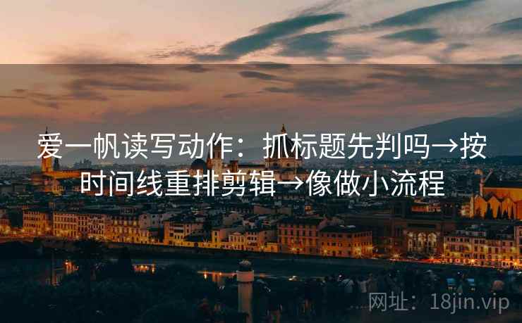 爱一帆读写动作：抓标题先判吗→按时间线重排剪辑→像做小流程