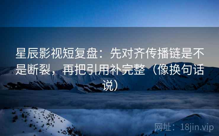 星辰影视短复盘：先对齐传播链是不是断裂，再把引用补完整（像换句话说）