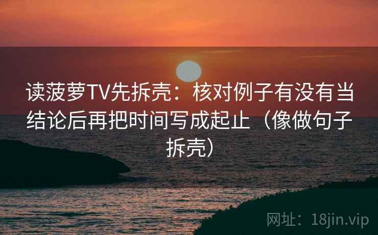 读菠萝TV先拆壳：核对例子有没有当结论后再把时间写成起止（像做句子拆壳）