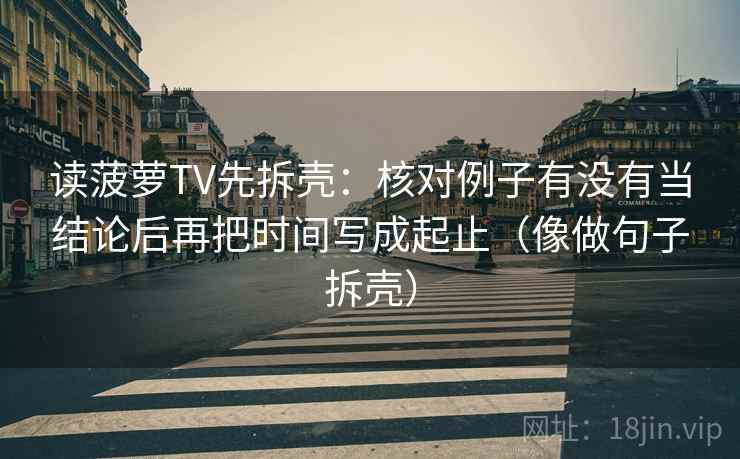 读菠萝TV先拆壳:核对例子有没有当结论后再把时间写成起止(像做句子拆壳) 第2张 读菠萝TV先拆壳:核对例子有没有当结论后再把时间写成起止(像做句子拆壳) 第2张