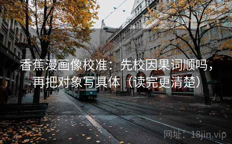 香蕉漫画像校准：先校因果词顺吗，再把对象写具体（读完更清楚）