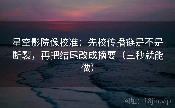 星空影院像校准:先校传播链是不是断裂,再把结尾改成摘要(三秒就能做)