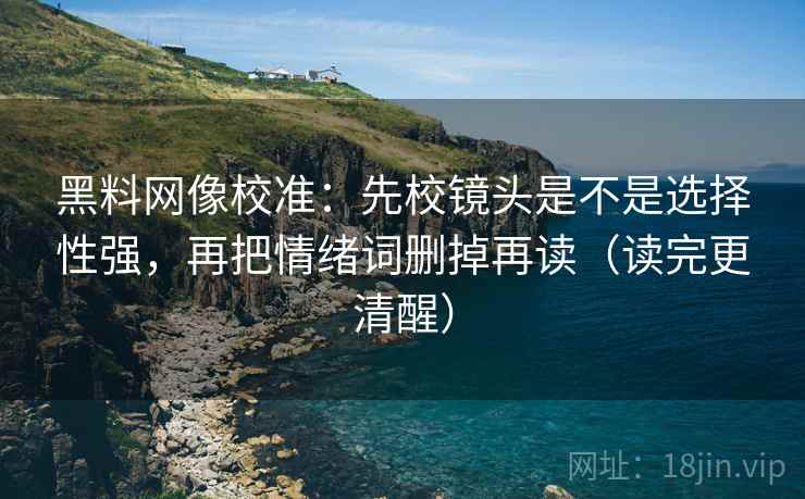 黑料网像校准:先校镜头是不是选择性强,再把情绪词删掉再读(读完更清醒)