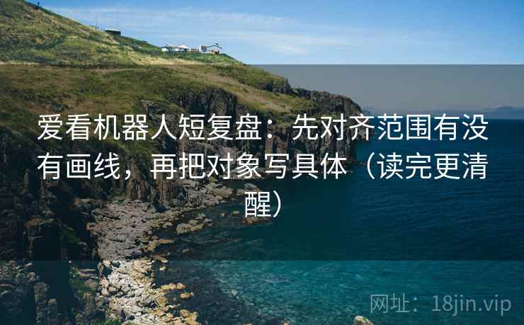 爱看机器人短复盘:先对齐范围有没有画线,再把对象写具体(读完更清醒)