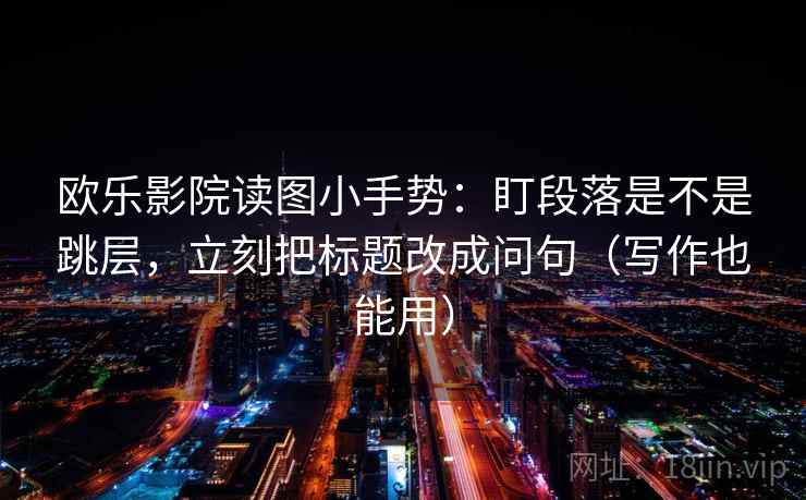 欧乐影院读图小手势：盯段落是不是跳层，立刻把标题改成问句（写作也能用）  第2张