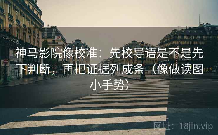 神马影院像校准:先校导语是不是先下判断,再把证据列成条(像做读图小手势)
