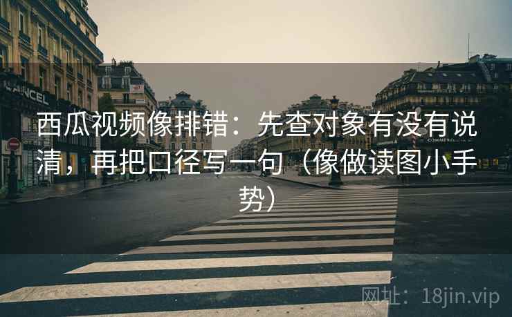 西瓜视频像排错:先查对象有没有说清,再把口径写一句(像做读图小手势)