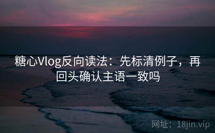 糖心Vlog反向读法：先标清例子，再回头确认主语一致吗  第2张