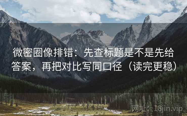 微密圈像排错：先查标题是不是先给答案，再把对比写同口径（读完更稳）