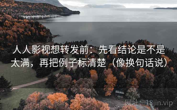 人人影视想转发前：先看结论是不是太满，再把例子标清楚（像换句话说）