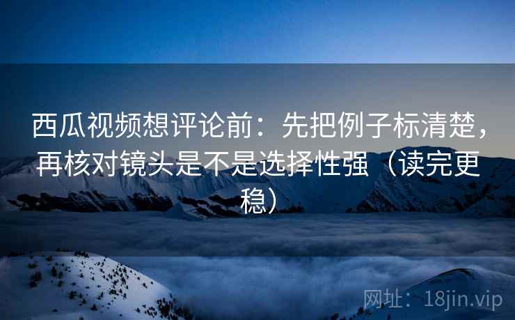 西瓜视频想评论前：先把例子标清楚，再核对镜头是不是选择性强（读完更稳）
