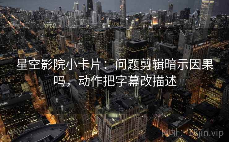 星空影院小卡片：问题剪辑暗示因果吗，动作把字幕改描述