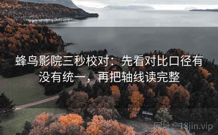 蜂鸟影院三秒校对:先看对比口径有没有统一,再把轴线读完整