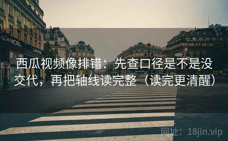 西瓜视频像排错:先查口径是不是没交代,再把轴线读完整(读完更清醒)