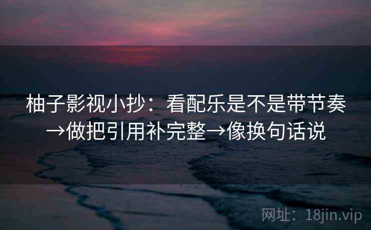 柚子影视小抄:看配乐是不是带节奏→做把引用补完整→像换句话说